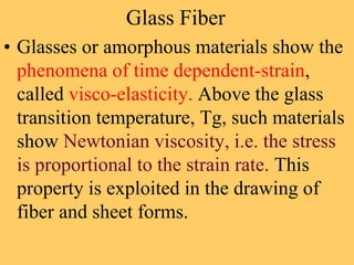 Glass Fiber
• Glasses or amorphous materials show the
phenomena of time dependent-strain,
called visco-elasticity. Above the glass
transition temperature, Tg, such materials
show Newtonian viscosity, i.e. the stress
is proportional to the strain rate. This
property is exploited in the drawing of
fiber and sheet forms.
 