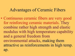 Advantages of Ceramic Fibers
• Continuous ceramic fibers are very good
for reinforcing ceramic materials. They
combine rather high strength and elastic
modulus with high temperature capability
and a general freedom from
environmental attacks, making them
attractive as reinforcements in high temp.
ap.
 