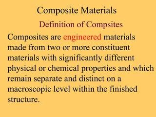 Composite Materials
Definition of Compsites
Composites are engineered materials
made from two or more constituent
materials with significantly different
physical or chemical properties and which
remain separate and distinct on a
macroscopic level within the finished
structure.
 