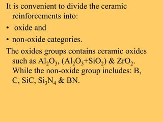 It is convenient to divide the ceramic
reinforcements into:
• oxide and
• non-oxide categories.
The oxides groups contains ceramic oxides
such as Al2O3, (Al2O3+SiO2) & ZrO2.
While the non-oxide group includes: B,
C, SiC, Si3N4 & BN.
 
