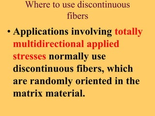 Where to use discontinuous
fibers
• Applications involving totally
multidirectional applied
stresses normally use
discontinuous fibers, which
are randomly oriented in the
matrix material.
 