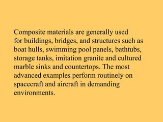 Composite materials are generally used
for buildings, bridges, and structures such as
boat hulls, swimming pool panels, bathtubs,
storage tanks, imitation granite and cultured
marble sinks and countertops. The most
advanced examples perform routinely on
spacecraft and aircraft in demanding
environments.
 