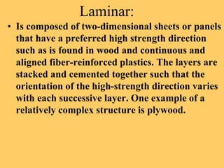 Laminar:
• Is composed of two-dimensional sheets or panels
that have a preferred high strength direction
such as is found in wood and continuous and
aligned fiber-reinforced plastics. The layers are
stacked and cemented together such that the
orientation of the high-strength direction varies
with each successive layer. One example of a
relatively complex structure is plywood.
 