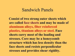Sandwich Panels
Consist of two strong outer sheets which
are called face sheets and may be made of
aluminum alloys, fiber reinforced
plastics, titanium alloys or steel. Face
sheets carry most of the loading and
stresses. Core may be a honeycomb
structure which has less density than the
face sheets and resists perpendicular
stresses and provides shear rigidity.
 