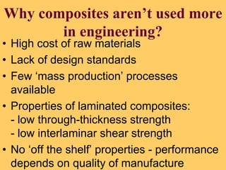 Why composites aren’t used more
in engineering?
• High cost of raw materials
• Lack of design standards
• Few ‘mass production’ processes
available
• Properties of laminated composites:
- low through-thickness strength
- low interlaminar shear strength
• No ‘off the shelf’ properties - performance
depends on quality of manufacture
 
