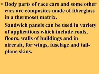 • Body parts of race cars and some other
cars are composites made of fiberglass
in a thermoset matrix.
Sandwich panels can be used in variety
of applications which include roofs,
floors, walls of buildings and in
aircraft, for wings, fuselage and tail-
plane skins.
 