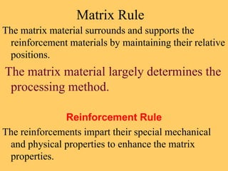 Matrix Rule
The matrix material surrounds and supports the
reinforcement materials by maintaining their relative
positions.
The matrix material largely determines the
processing method.
Reinforcement Rule
The reinforcements impart their special mechanical
and physical properties to enhance the matrix
properties.
 