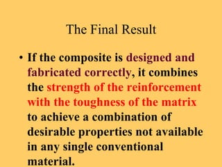 The Final Result
• If the composite is designed and
fabricated correctly, it combines
the strength of the reinforcement
with the toughness of the matrix
to achieve a combination of
desirable properties not available
in any single conventional
material.
 