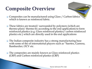  Composites can be manufactured using Glass / Carbon fabrics
which is known as reinforced fabric.
 These fabrics are treated/ surrounded by polymers (which are
thermo-plast/ thermo fix according to the end application) to form
reinforced plastics (e.g. Glass reinforced plastics/ carbon reinforced
plastics etc.) which are directly used in the end applications
 The Indian composite industry has a strong manufacturing base
with some of the of international players such as “Saertex, Gamesa,
Bambardier, OCV etc.
 The composites are mainly known as Glass reinforced plastics
(GRP) and Carbon reinforced plastics (CRP)
Suvin Advisors Pvt. Ltd. 2
 