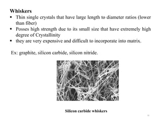 10
Whiskers
 Thin single crystals that have large length to diameter ratios (lower
than fiber)
 Posses high strength due to its small size that have extremely high
degree of Crystallinity
 they are very expensive and difficult to incorporate into matrix.
Ex: graphite, silicon carbide, silicon nitride.
Silicon carbide whiskers
 
