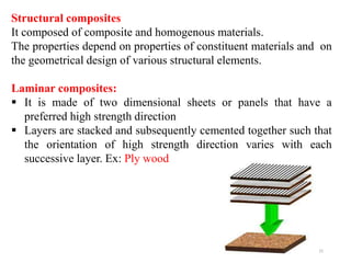15
Structural composites
It composed of composite and homogenous materials.
The properties depend on properties of constituent materials and on
the geometrical design of various structural elements.
Laminar composites:
 It is made of two dimensional sheets or panels that have a
preferred high strength direction
 Layers are stacked and subsequently cemented together such that
the orientation of high strength direction varies with each
successive layer. Ex: Ply wood
 