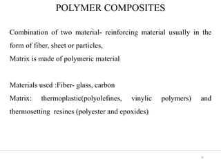 POLYMER COMPOSITES
Combination of two material- reinforcing material usually in the
form of fiber, sheet or particles,
Matrix is made of polymeric material
Materials used :Fiber- glass, carbon
Matrix: thermoplastic(polyolefines, vinylic polymers) and
thermosetting resines (polyester and epoxides)
18
 