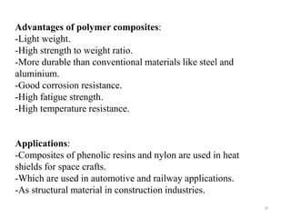 20
Advantages of polymer composites:
-Light weight.
-High strength to weight ratio.
-More durable than conventional materials like steel and
aluminium.
-Good corrosion resistance.
-High fatigue strength.
-High temperature resistance.
Applications:
-Composites of phenolic resins and nylon are used in heat
shields for space crafts.
-Which are used in automotive and railway applications.
-As structural material in construction industries.
 