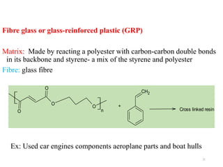 21
Fibre glass or glass-reinforced plastic (GRP)
Matrix: Made by reacting a polyester with carbon-carbon double bonds
in its backbone and styrene- a mix of the styrene and polyester
Fibre: glass fibre
O
O
O
O
n
+
CH2
Cross linked resin
Ex: Used car engines components aeroplane parts and boat hulls
 