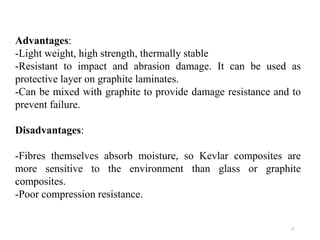 27
Advantages:
-Light weight, high strength, thermally stable
-Resistant to impact and abrasion damage. It can be used as
protective layer on graphite laminates.
-Can be mixed with graphite to provide damage resistance and to
prevent failure.
Disadvantages:
-Fibres themselves absorb moisture, so Kevlar composites are
more sensitive to the environment than glass or graphite
composites.
-Poor compression resistance.
 