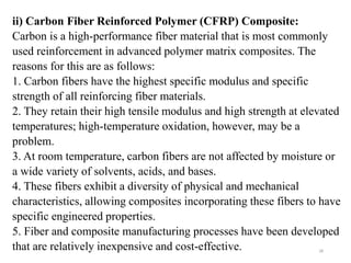 28
ii) Carbon Fiber Reinforced Polymer (CFRP) Composite:
Carbon is a high-performance fiber material that is most commonly
used reinforcement in advanced polymer matrix composites. The
reasons for this are as follows:
1. Carbon fibers have the highest specific modulus and specific
strength of all reinforcing fiber materials.
2. They retain their high tensile modulus and high strength at elevated
temperatures; high-temperature oxidation, however, may be a
problem.
3. At room temperature, carbon fibers are not affected by moisture or
a wide variety of solvents, acids, and bases.
4. These fibers exhibit a diversity of physical and mechanical
characteristics, allowing composites incorporating these fibers to have
specific engineered properties.
5. Fiber and composite manufacturing processes have been developed
that are relatively inexpensive and cost-effective.
 