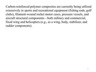 29
Carbon-reinforced polymer composites are currently being utilized
extensively in sports and recreational equipment (fishing rods, golf
clubs), filament-wound rocket motor cases, pressure vessels, and
aircraft structural components—both military and commercial,
fixed wing and helicopters (e.g., as a wing, body, stabilizer, and
rudder components).
 
