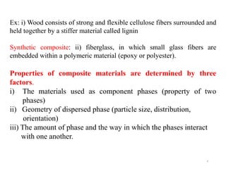 4
Ex: i) Wood consists of strong and flexible cellulose fibers surrounded and
held together by a stiffer material called lignin
Synthetic composite: ii) fiberglass, in which small glass fibers are
embedded within a polymeric material (epoxy or polyester).
Properties of composite materials are determined by three
factors.
i) The materials used as component phases (property of two
phases)
ii) Geometry of dispersed phase (particle size, distribution,
orientation)
iii) The amount of phase and the way in which the phases interact
with one another.
 