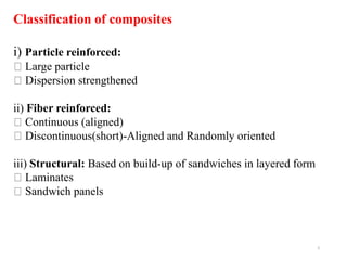 5
Classification of composites
i) Particle reinforced:
Large particle
Dispersion strengthened
ii) Fiber reinforced:
Continuous (aligned)
Discontinuous(short)-Aligned and Randomly oriented
iii) Structural: Based on build-up of sandwiches in layered form
Laminates
Sandwich panels
 
