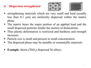 8
i) Dispersion strengthened
 strengthening materials which are very small and hard (usually
less than 0.1 µm) are uniformly dispersed within the matrix
phase
 The matrix bears the major portion of an applied load and the
small dispersed particles hinder the motion of dislocations.
 Thus plastic deformation is restricted and hardness and strength
increases
 Particle size is small and present in small concentration.
 The dispersed phase may be metallic or nonmetallic materials
 Example: thoria (ThO2) dispersed Ni-alloys.
 