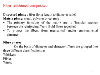 9
Fiber-reinforced composites
Dispersed phase : fiber (long length to diameter ratio)
Matrix phase: metal, polymer or ceramic
 The primary functions of the matrix are to Transfer stresses
between the reinforcing fibers (hold fibers together)
 To protect the fibers from mechanical and/or environmental
damages.
Fibre phase:
On the basis of diameter and character, fibres are grouped into
three different classifications as
Whiskers
Fibres
Wires.
 