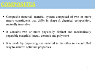 1
COMPOSITES
 Composite material- material system composed of two or more
macro constituents that differ in shape & chemical composition,
mutually insoluble
 It contains two or more physically distinct and mechanically
separable materials( metal, ceramic and polymer)
 It is made by dispersing one material in the other in a controlled
way to achieve optimum properties
 