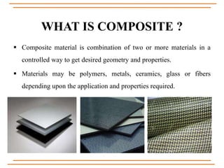 WHAT IS COMPOSITE ?
 Composite material is combination of two or more materials in a
controlled way to get desired geometry and properties.
 Materials may be polymers, metals, ceramics, glass or fibers
depending upon the application and properties required.
 
