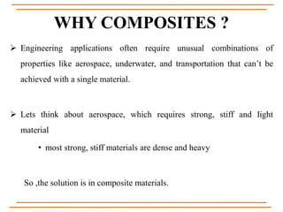 WHY COMPOSITES ?
 Engineering applications often require unusual combinations of
properties like aerospace, underwater, and transportation that can’t be
achieved with a single material.
 Lets think about aerospace, which requires strong, stiff and light
material
• most strong, stiff materials are dense and heavy
So ,the solution is in composite materials.
 
