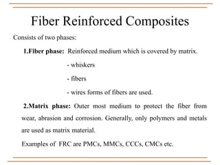 Fiber Reinforced Composites
Consists of two phases:
1.Fiber phase: Reinforced medium which is covered by matrix.
- whiskers
- fibers
- wires forms of fibers are used.
2.Matrix phase: Outer most medium to protect the fiber from
wear, abrasion and corrosion. Generally, only polymers and metals
are used as matrix material.
Examples of FRC are PMCs, MMCs, CCCs, CMCs etc.
 