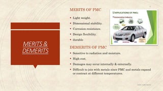 MERITS&
DEMERITS
MERITS OF PMC
 Light weight.
 Dimensional stability.
 Corrosion resistance.
 Design flexibility.
 durable
DEMERITS OF PMC
 Sensitive to radiation and moisture.
 High cost.
 Damages may occur internally & externally.
 Difficult to join with metals since PMC and metals expand
or contract at different temperatures.
ABIN ABRAHAM
12
 