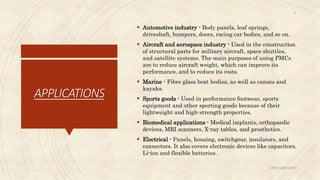 APPLICATIONS
 Automotive industry - Body panels, leaf springs,
driveshaft, bumpers, doors, racing car bodies, and so on.
 Aircraft and aerospace industry - Used in the construction
of structural parts for military aircraft, space shuttles,
and satellite systems. The main purposes of using PMCs
are to reduce aircraft weight, which can improve its
performance, and to reduce its costs.
 Marine - Fibre glass boat bodies, as well as canoes and
kayaks.
 Sports goods - Used in performance footwear, sports
equipment and other sporting goods because of their
lightweight and high-strength properties.
 Biomedical applications - Medical implants, orthopaedic
devices, MRI scanners, X-ray tables, and prosthetics.
 Electrical - Panels, housing, switchgear, insulators, and
connectors. It also covers electronic devices like capacitors,
Li-ion and flexible batteries .
ABIN ABRAHAM
14
 