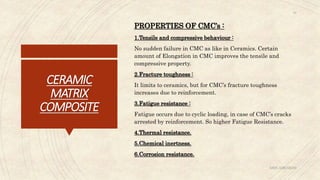 CERAMIC
MATRIX
COMPOSITE
PROPERTIES OF CMC’s :
1.Tensile and compressive behaviour :
No sudden failure in CMC as like in Ceramics. Certain
amount of Elongation in CMC improves the tensile and
compressive property.
2.Fracture toughness :
It limits to ceramics, but for CMC’s fracture toughness
increases due to reinforcement.
3.Fatigue resistance :
Fatigue occurs due to cyclic loading, in case of CMC’s cracks
arrested by reinforcement. So higher Fatigue Resistance.
4.Thermal resistance.
5.Chemical inertness.
6.Corrosion resistance.
ABIN ABRAHAM
19
 