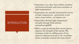 INTRODUCTION
 Superalloy is an alloy that exhibits excellent
mechanical strength and creep resistance at
high temperatures.
 Superalloys are metallic materials for service
at high temperatures , particularly in hot
zones of gas turbine , jet engines etc..
 Superalloys develop high temperature
strength through Solid solution
strengthening(SSS).
 SSS is a type of alloying that can be used to
improve the strength of the metals .The
technique works by adding atoms of one
element (alloying element) to the crystalline
lattice of another element (the base metal)
ABIN ABRAHAM
24
 