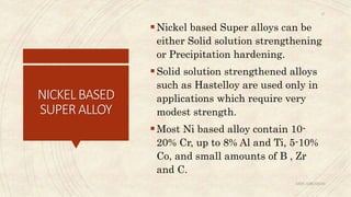 NICKELBASED
SUPERALLOY
Nickel based Super alloys can be
either Solid solution strengthening
or Precipitation hardening.
Solid solution strengthened alloys
such as Hastelloy are used only in
applications which require very
modest strength.
Most Ni based alloy contain 10-
20% Cr, up to 8% Al and Ti, 5-10%
Co, and small amounts of B , Zr
and C.
ABIN ABRAHAM
27
 