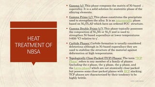 HEAT
TREATMENTOF
NBSA
 Gamma (γ): This phase composes the matrix of Ni-based
superalloy. It is a solid solution fcc austenitic phase of the
alloying elements.
 Gamma Prime (γ'): This phase constitutes the precipitate
used to strengthen the alloy. It is an intermetallic phase
based on Ni3(Ti,Al) which have an ordered FCC structure.
 Gamma Double Prime (γ"): This phase typically possesses
the composition of Ni3Nb or Ni3V and is used to
strengthen Ni-based superalloys at lower temperatures
(<650 °C) relative to γ’.
 Carbide Phases: Carbide formation is usually considered
deleterious although in Ni-based superalloys they are
used to stabilize the structure of the material against
deformation at high temperatures.
 Topologically Close-Packed (TCP) Phases: The term "TCP
Phase" refers to any member of a family of phases
(including the σ phase, the χ phase, the μ phase, and
the Laves phase) which are not atomically close-packed
but possess some close-packed planes with HCP stacking.
TCP phases are characterized by their tendency to be
highly brittle.
ABIN ABRAHAM
28
 