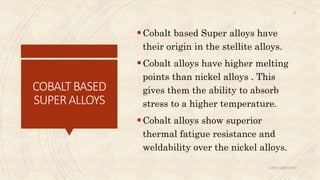 COBALTBASED
SUPERALLOYS
Cobalt based Super alloys have
their origin in the stellite alloys.
Cobalt alloys have higher melting
points than nickel alloys . This
gives them the ability to absorb
stress to a higher temperature.
Cobalt alloys show superior
thermal fatigue resistance and
weldability over the nickel alloys.
ABIN ABRAHAM
29
 