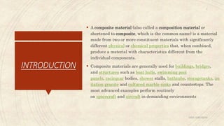 INTRODUCTION
 A composite material (also called a composition material or
shortened to composite, which is the common name) is a material
made from two or more constituent materials with significantly
different physical or chemical properties that, when combined,
produce a material with characteristics different from the
individual components.
 Composite materials are generally used for buildings, bridges,
and structures such as boat hulls, swimming pool
panels, racingcar bodies, shower stalls, bathtubs, storagetanks, im
itation granite and cultured marble sinks and countertops. The
most advanced examples perform routinely
on spacecraft and aircraft in demanding environments
ABIN ABRAHAM
3
 