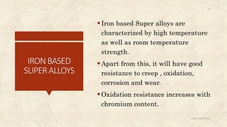 IRONBASED
SUPERALLOYS
Iron based Super alloys are
characterized by high temperature
as well as room temperature
strength.
Apart from this, it will have good
resistance to creep , oxidation,
corrosion and wear.
Oxidation resistance increases with
chromium content.
ABIN ABRAHAM
30
 