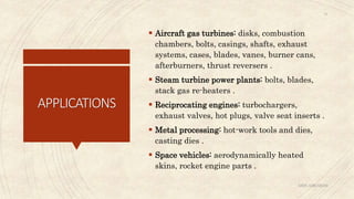 APPLICATIONS
 Aircraft gas turbines: disks, combustion
chambers, bolts, casings, shafts, exhaust
systems, cases, blades, vanes, burner cans,
afterburners, thrust reversers .
 Steam turbine power plants: bolts, blades,
stack gas re-heaters .
 Reciprocating engines: turbochargers,
exhaust valves, hot plugs, valve seat inserts .
 Metal processing: hot-work tools and dies,
casting dies .
 Space vehicles: aerodynamically heated
skins, rocket engine parts .
ABIN ABRAHAM
31
 