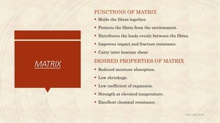 MATRIX
FUNCTIONS OF MATRIX
 Holds the fibres together.
 Protects the fibres from the environment.
 Distributes the loads evenly between the fibres.
 Improves impact and fracture resistance.
 Carry inter laminar shear
DESIRED PROPERTIES OF MATRIX
 Reduced moisture absorption.
 Low shrinkage.
 Low coefficient of expansion.
 Strength at elevated temperature.
 Excellent chemical resistance.
ABIN ABRAHAM
7
 