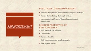 REINFORCEMENT
FUNCTIONS OF REINFORCEMENT
 Provides strength and stiffness to the composite material.
 Carries the load along the length of fiber.
 Increases the coefficient of thermal expansion and
conductivity.
DESIRED PROPERTIES OF
REINFORCEMENT
 High strength and stiffness.
 Low density.
 Thermal stability.
 High compression and tensile strength.
 Good process ability
ABIN ABRAHAM
8
 
