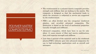 POLYMERMATRIX
COMPOSITE(PMC)
 The reinforcement in a polymer matrix composite provides
strength and stiffness that are lacking in the matrix. The
composite is designed so that the mechanical loads to
which the structure is subjected in service are supported
by the reinforcement.
 PMCs are often divided into two categories: reinforced
plastics, and so-called advanced composites, The
distinction is based on the level of mechanical properties
(usually strength and stiffness).
 Advanced composites, which have been in use for only
about 15 years consist of fiber and matrix combinations
that yield superior strength and stiffness.
 Less than 2 percent of the material used in the reinforced
plastics/PMCs industry goes into advanced composites for
use in high-technology applications such as aircraft and
aerospace.
ABIN ABRAHAM
9
 