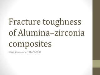 Fracture toughness
of Alumina–zirconia
composites
Ishan Kossambe 13MCD0038
 