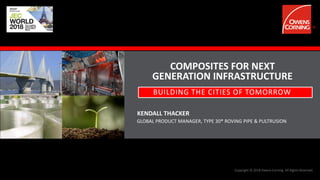 Copyright © 2018 Owens Corning. All Rights Reserved.
COMPOSITES FOR NEXT
GENERATION INFRASTRUCTURE
KENDALL THACKER
BUILDING THE CITIES OF TOMORROW
GLOBAL PRODUCT MANAGER, TYPE 30® ROVING PIPE & PULTRUSION
 
