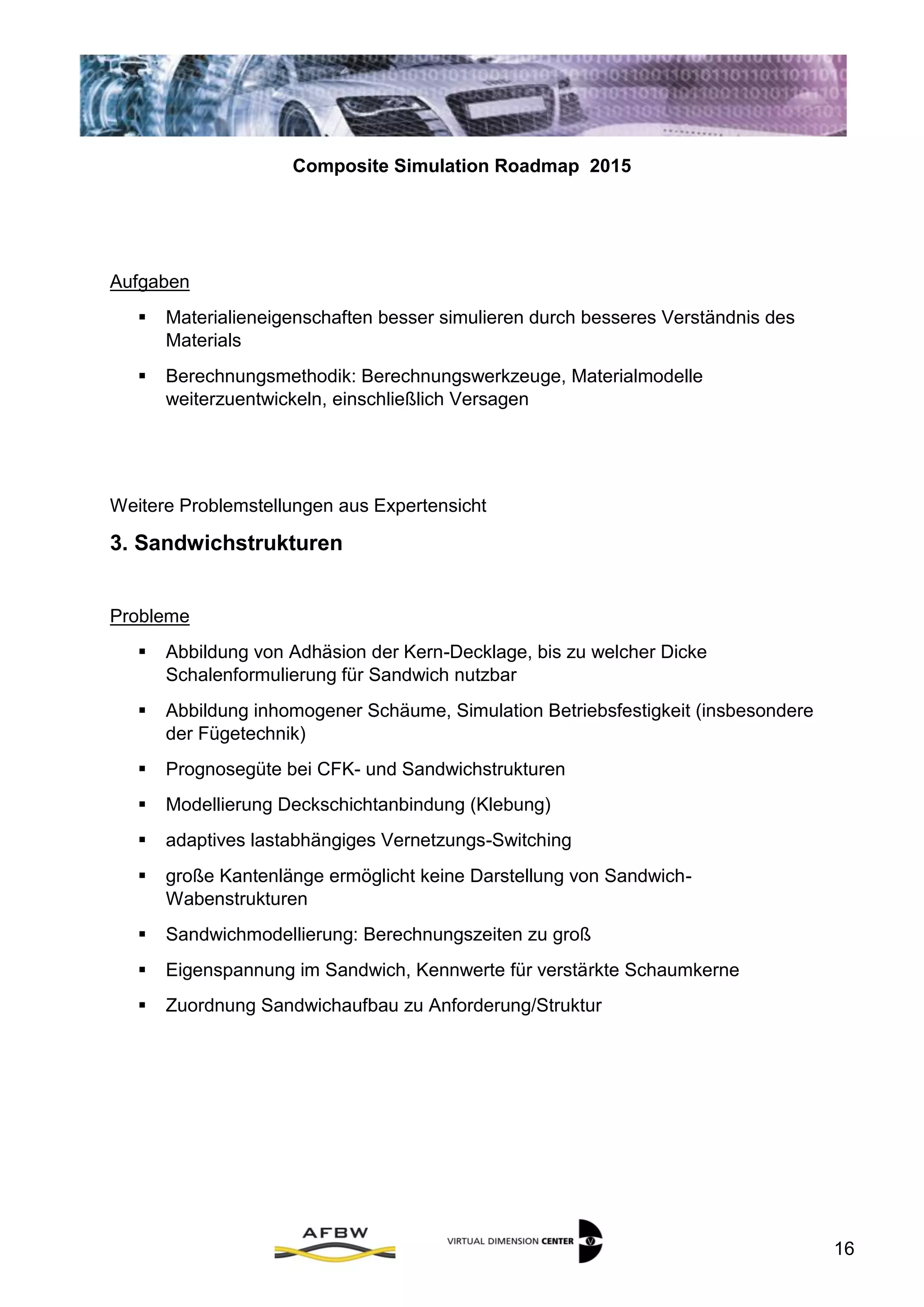 Composite Simulation Roadmap 2015
16
Aufgaben
 Materialieneigenschaften besser simulieren durch besseres Verständnis des
Materials
 Berechnungsmethodik: Berechnungswerkzeuge, Materialmodelle
weiterzuentwickeln, einschließlich Versagen
Weitere Problemstellungen aus Expertensicht
III. Sandwichstrukturen
Probleme
 Abbildung von Adhäsion der Kern-Decklage, bis zu welcher Dicke
Schalenformulierung für Sandwich nutzbar
 Abbildung inhomogener Schäume, Simulation Betriebsfestigkeit (insbesondere
der Fügetechnik)
 Prognosegüte bei CFK- und Sandwichstrukturen
 Modellierung Deckschichtanbindung (Klebung)
 adaptives lastabhängiges Vernetzungs-Switching
 große Kantenlänge ermöglicht keine Darstellung von Sandwich-
Wabenstrukturen
 Sandwichmodellierung: Berechnungszeiten zu groß
 Eigenspannung im Sandwich, Kennwerte für verstärkte Schaumkerne
 Zuordnung Sandwichaufbau zu Anforderung/Struktur
 