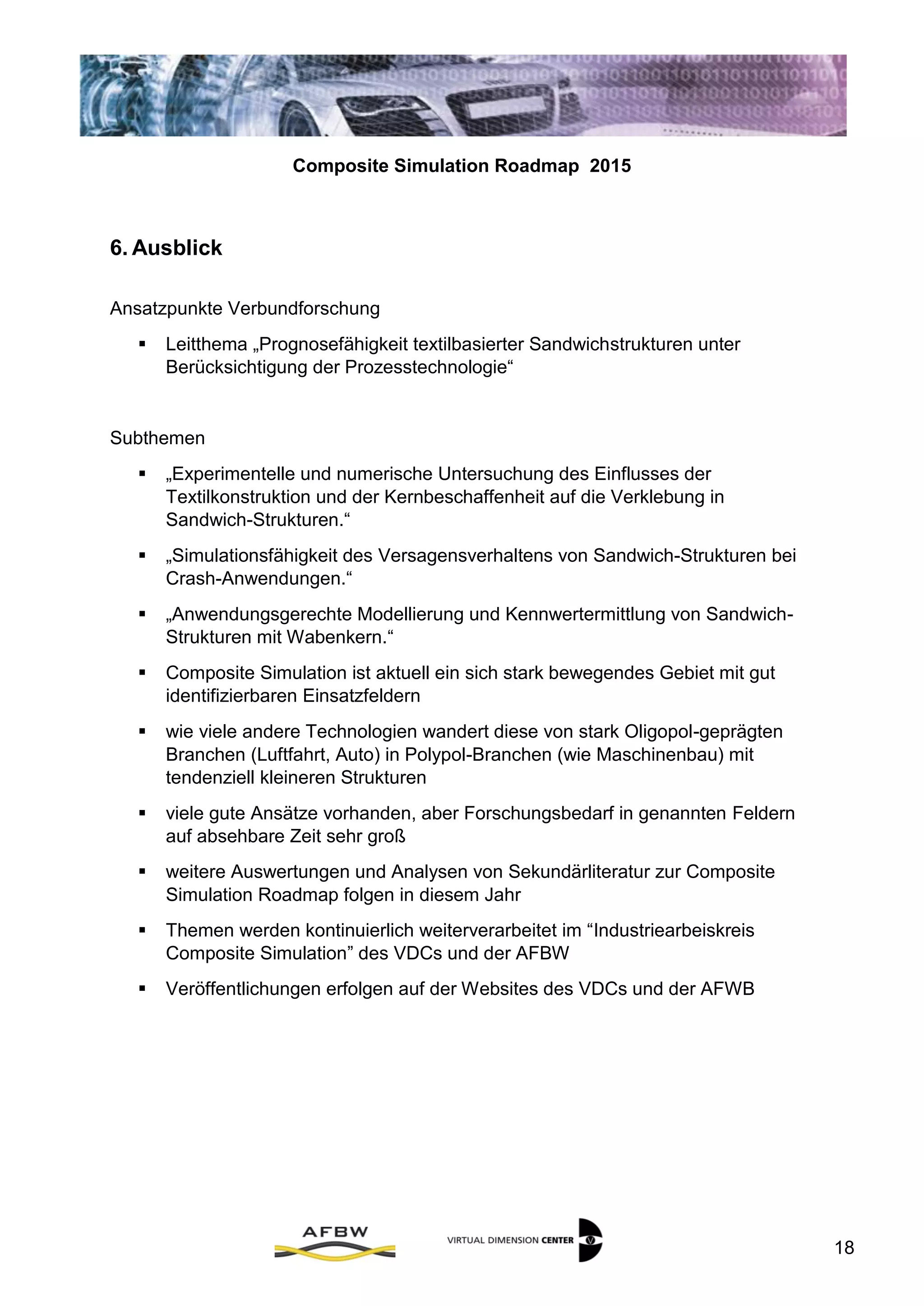Composite Simulation Roadmap 2015
18
6. Ausblick
Ansatzpunkte Verbundforschung
 Leitthema „Prognosefähigkeit textilbasierter Sandwichstrukturen unter
Berücksichtigung der Prozesstechnologie“
Subthemen
 „Experimentelle und numerische Untersuchung des Einflusses der
Textilkonstruktion und der Kernbeschaffenheit auf die Verklebung in
Sandwich-Strukturen.“
 „Simulationsfähigkeit des Versagensverhaltens von Sandwich-Strukturen bei
Crash-Anwendungen.“
 „Anwendungsgerechte Modellierung und Kennwertermittlung von Sandwich-
Strukturen mit Wabenkern.“
7. Zusammenfassung
 Composite Simulation ist aktuell ein sich stark bewegendes Gebiet mit gut
identifizierbaren Einsatzfeldern
 wie viele andere Technologien wandert diese von stark Oligopol-geprägten
Branchen (Luftfahrt, Auto) in Polypol-Branchen (wie Maschinenbau) mit
tendenziell kleineren Strukturen
 viele gute Ansätze vorhanden, aber Forschungsbedarf in genannten Feldern
auf absehbare Zeit sehr groß
 weitere Auswertungen und Analysen von Sekundärliteratur zur Composite
Simulation Roadmap folgen in diesem Jahr
 Themen werden kontinuierlich weiterverarbeitet im “Industriearbeiskreis
Composite Simulation” des VDCs und der AFBW
 Veröffentlichungen erfolgen auf der Websites des VDCs und der AFWB
 