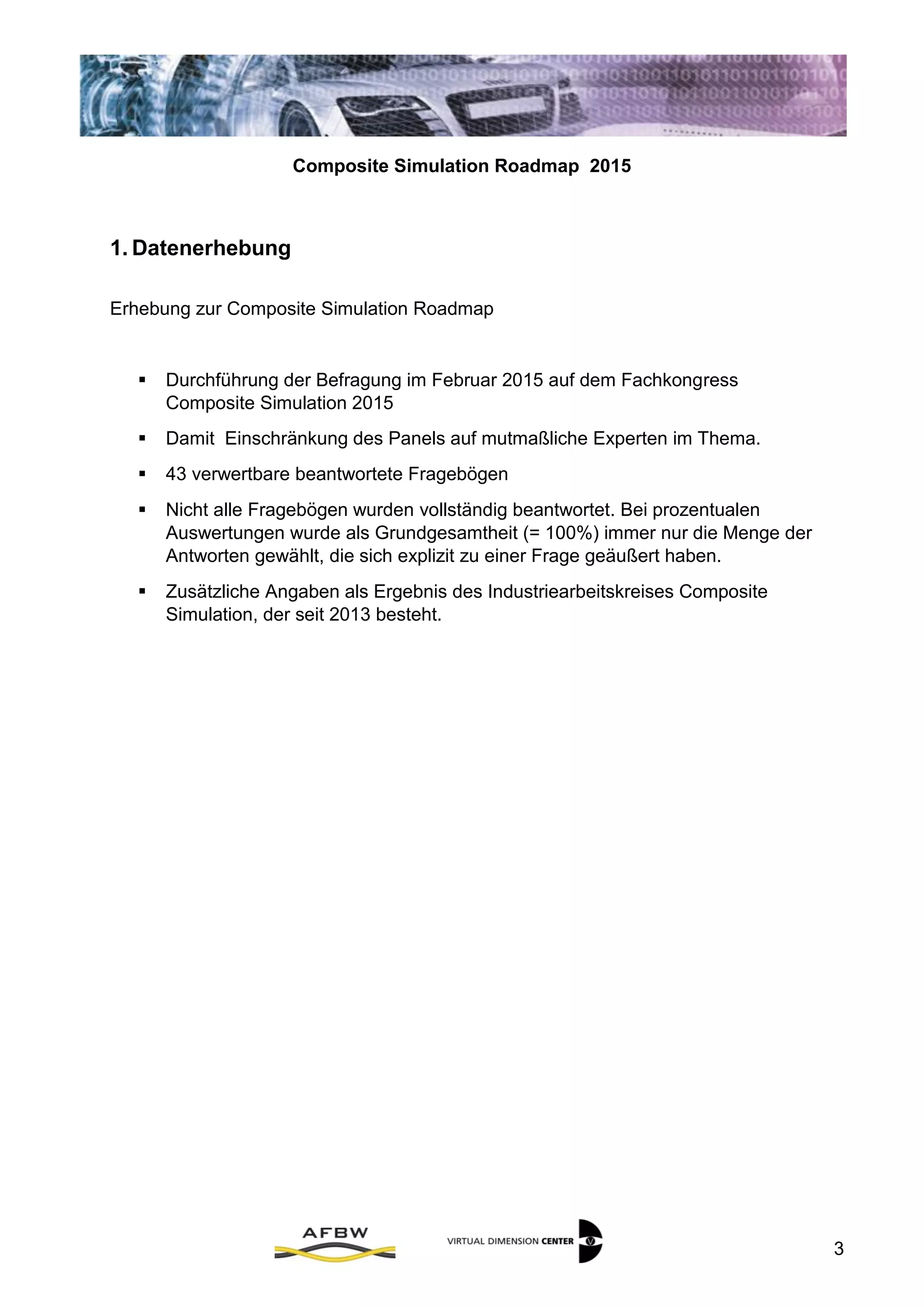 Composite Simulation Roadmap 2015
3
1. Datenerhebung
Erhebung zur Composite Simulation Roadmap
 Durchführung der Befragung im Februar 2015 auf dem Fachkongress
Composite Simulation 2015
 Damit Einschränkung des Panels auf mutmaßliche Experten im Thema.
 43 verwertbare beantwortete Fragebögen
 Nicht alle Fragebögen wurden vollständig beantwortet. Bei prozentualen
Auswertungen wurde als Grundgesamtheit (= 100%) immer nur die Menge der
Antworten gewählt, die sich explizit zu einer Frage geäußert haben.
 Zusätzliche Angaben als Ergebnis des Industriearbeitskreises Composite
Simulation, der seit 2013 besteht.
 