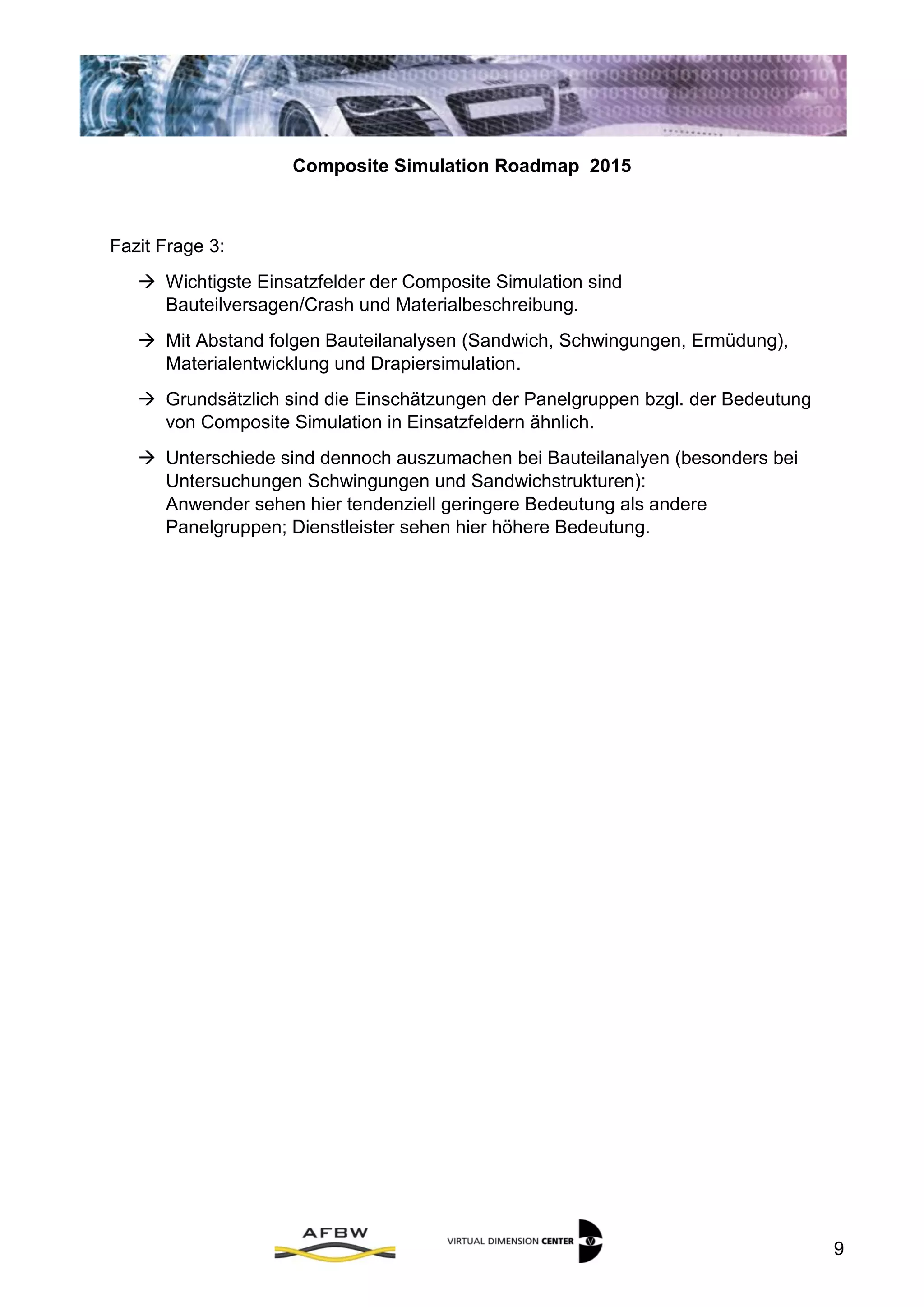Composite Simulation Roadmap 2015
9
Fazit Frage 3:
 Wichtigste Einsatzfelder der Composite Simulation sind
Bauteilversagen/Crash und Materialbeschreibung.
 Mit Abstand folgen Bauteilanalysen (Sandwich, Schwingungen, Ermüdung),
Materialentwicklung und Drapiersimulation.
 Grundsätzlich sind die Einschätzungen der Panelgruppen bzgl. der Bedeutung
von Composite Simulation in Einsatzfeldern ähnlich.
 Unterschiede sind dennoch auszumachen bei Bauteilanalyen (besonders bei
Untersuchungen Schwingungen und Sandwichstrukturen):
Anwender sehen hier tendenziell geringere Bedeutung als andere
Panelgruppen; Dienstleister sehen hier höhere Bedeutung.
 