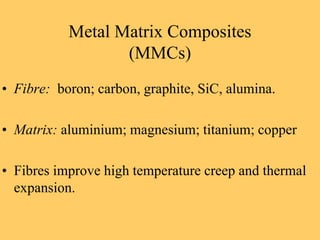 • Fibre: boron; carbon, graphite, SiC, alumina.
• Matrix: aluminium; magnesium; titanium; copper
• Fibres improve high temperature creep and thermal
expansion.
Metal Matrix Composites
(MMCs)
 