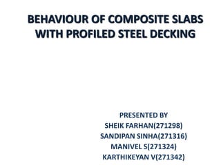 BEHAVIOUR OF COMPOSITE SLABS
WITH PROFILED STEEL DECKING

PRESENTED BY
SHEIK FARHAN(271298)
SANDIPAN SINHA(271316)
MANIVEL S(271324)
KARTHIKEYAN V(271342)

 